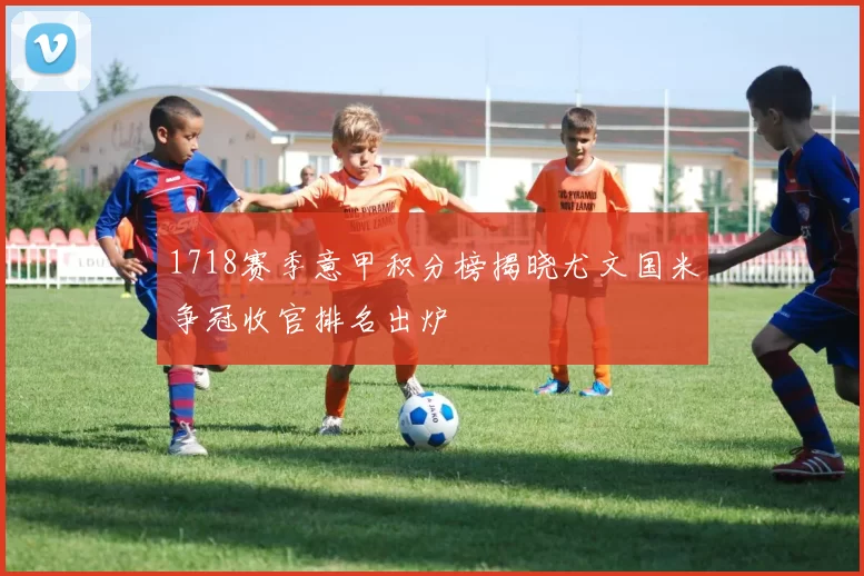 1718赛季意甲积分榜揭晓尤文国米争冠收官排名出炉
