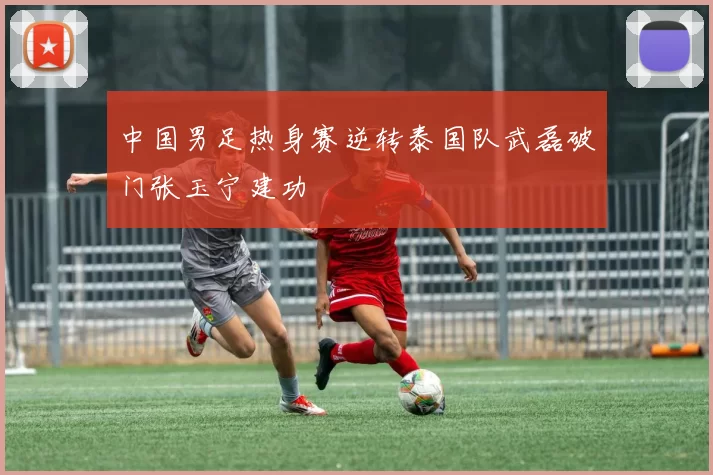 中国男足热身赛逆转泰国队武磊破门张玉宁建功
