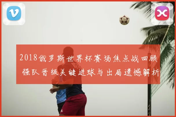 2018俄罗斯世界杯赛场焦点战回顾 强队晋级关键进球与出局遗憾解析