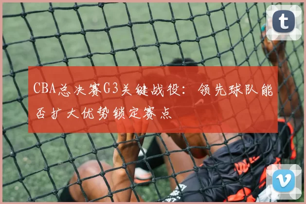 CBA总决赛G3关键战役:领先球队能否扩大优势锁定赛点