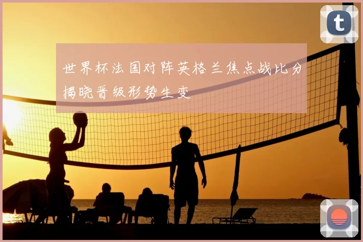 世界杯法国对阵英格兰焦点战比分揭晓晋级形势生变