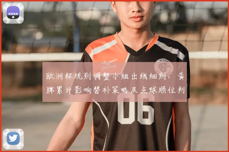 欧洲杯规则调整小组出线细则,黄牌累计影响替补策略及点球顺位判定