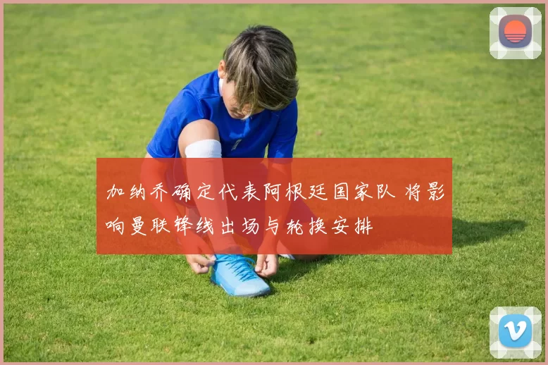 加纳乔确定代表阿根廷国家队 将影响曼联锋线出场与轮换安排