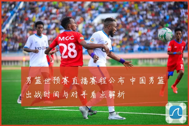 男篮世预赛直播赛程公布 中国男篮出战时间与对手看点解析