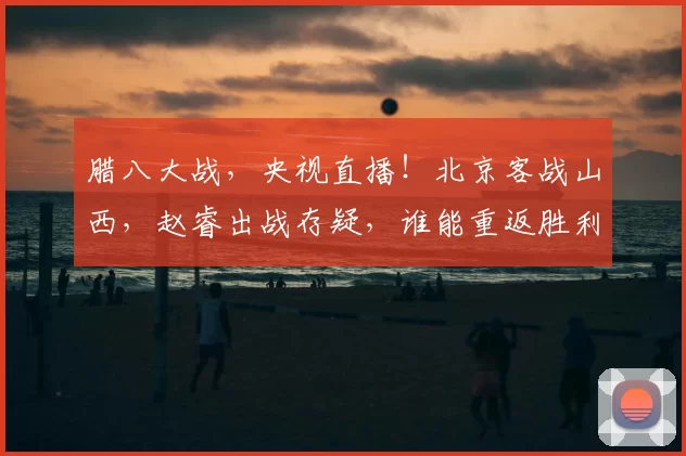 腊八大战，央视直播！北京客战山西，赵睿出战存疑，谁能重返胜利