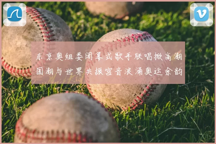 东京奥组委闭幕式歌手联唱掀高潮国潮与世界共振宫音浪涌奥运余韵