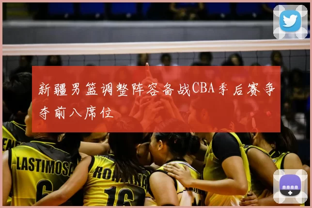 新疆男篮调整阵容备战CBA季后赛争夺前八席位