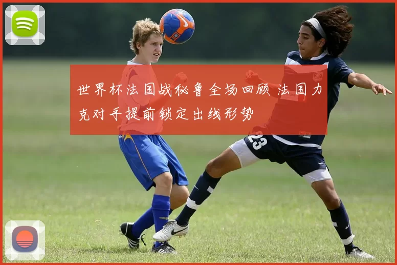 世界杯法国战秘鲁全场回顾 法国力克对手提前锁定出线形势