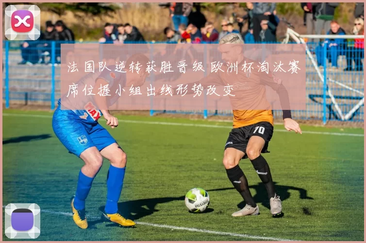 法国队逆转获胜晋级 欧洲杯淘汰赛席位握小组出线形势改变