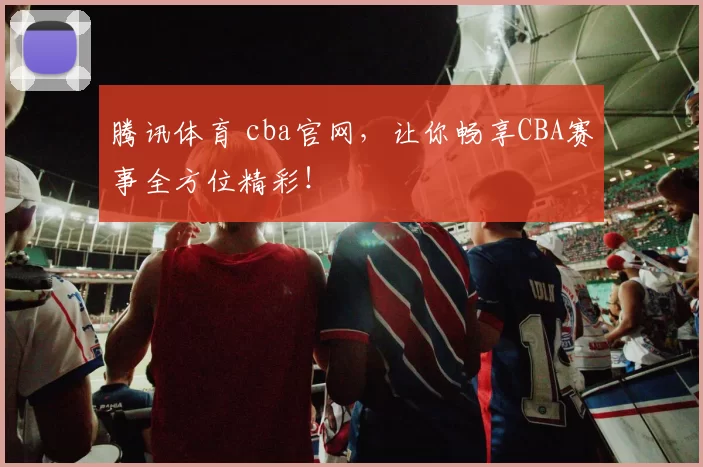 腾讯体育 cba官网，让你畅享CBA赛事全方位精彩！