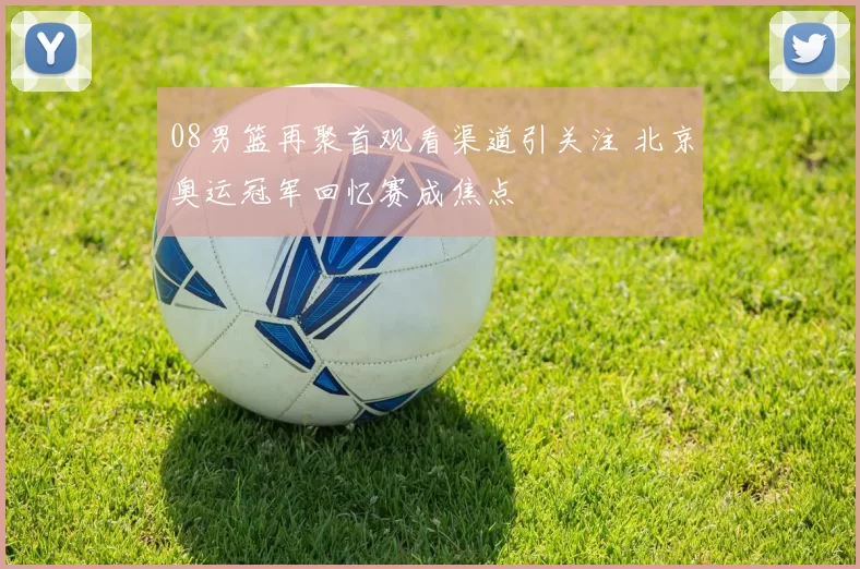 08男篮再聚首观看渠道引关注 北京奥运冠军回忆赛成焦点