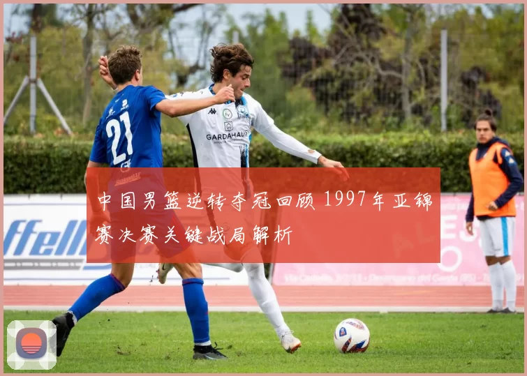 中国男篮逆转夺冠回顾 1997年亚锦赛决赛关键战局解析