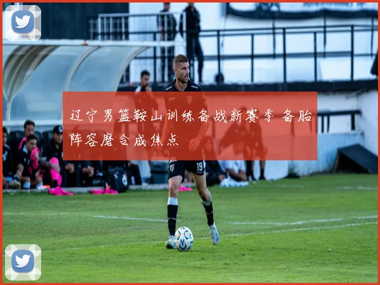 辽宁男篮鞍山训练备战新赛季 备胎阵容磨合成焦点