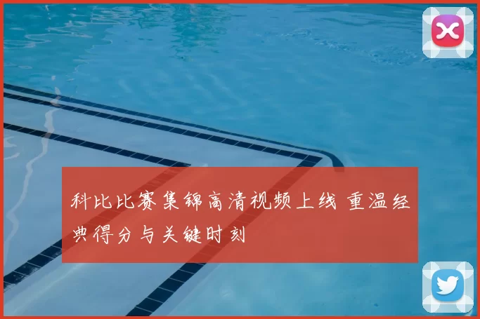 科比比赛集锦高清视频上线 重温经典得分与关键时刻