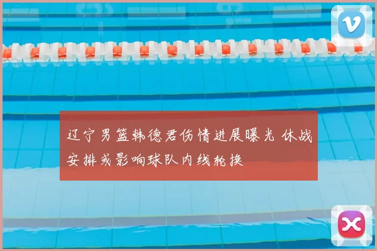 辽宁男篮韩德君伤情进展曝光 休战安排或影响球队内线轮换