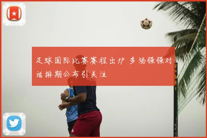 足球国际比赛赛程出炉 多场强强对话排期公布引关注