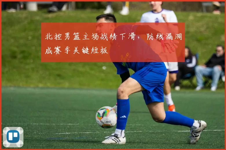 北控男篮主场战绩下滑,防线漏洞成赛季关键短板