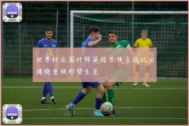世界杯法国对阵英格兰焦点战比分揭晓晋级形势生变