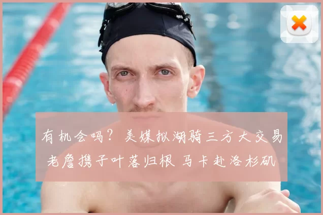 有机会吗？美媒拟湖骑三方大交易 老詹携子叶落归根 马卡赴洛杉矶