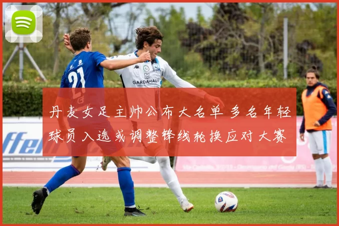 丹麦女足主帅公布大名单 多名年轻球员入选或调整锋线轮换应对大赛