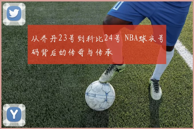 从乔丹23号到科比24号 NBA球衣号码背后的传奇与传承