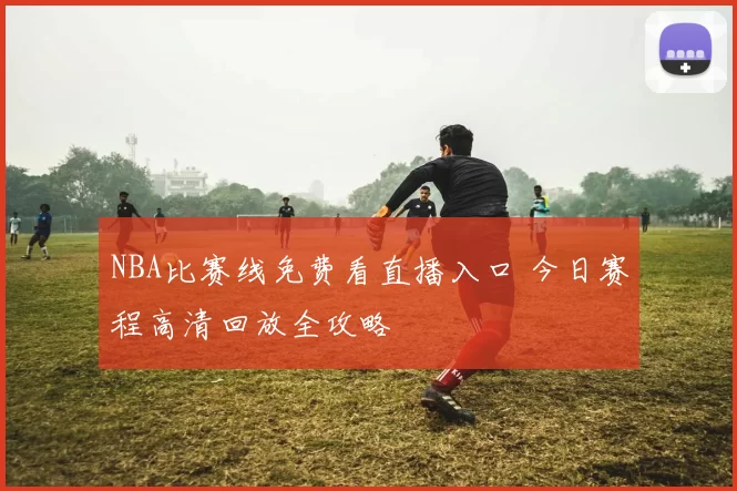 NBA比赛线免费看直播入口 今日赛程高清回放全攻略