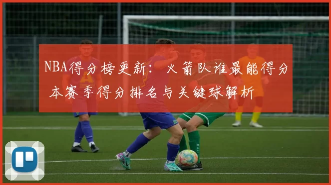 NBA得分榜更新：火箭队谁最能得分 本赛季得分排名与关键球解析