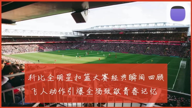 科比全明星扣篮大赛经典瞬间回顾 飞人动作引爆全场致敬青春记忆