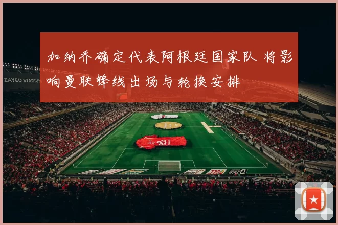 加纳乔确定代表阿根廷国家队 将影响曼联锋线出场与轮换安排