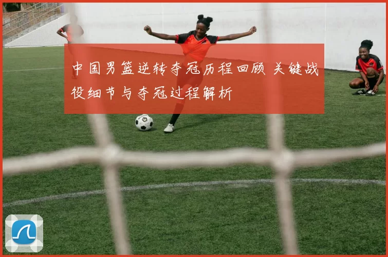 中国男篮逆转夺冠历程回顾 关键战役细节与夺冠过程解析