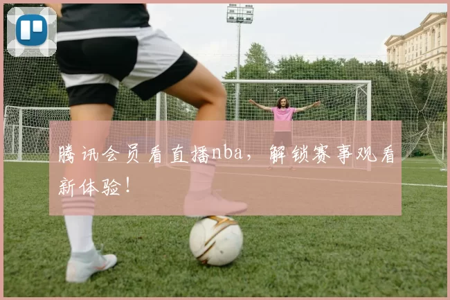 腾讯会员看直播nba，解锁赛事观看新体验！