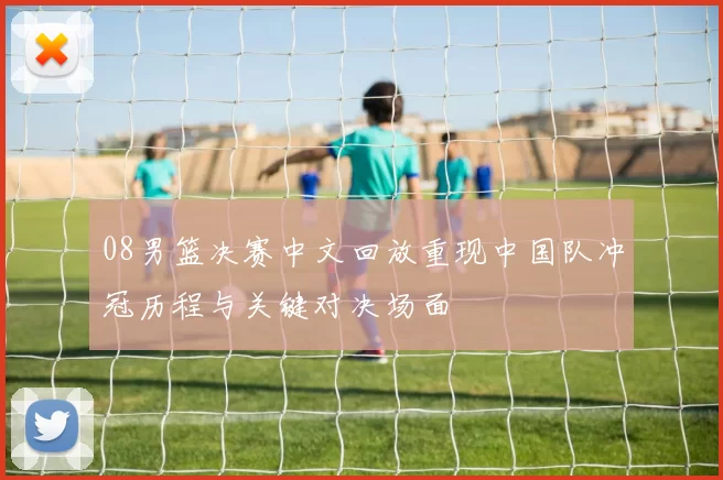08男篮决赛中文回放重现中国队冲冠历程与关键对决场面
