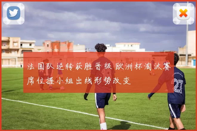 法国队逆转获胜晋级 欧洲杯淘汰赛席位握小组出线形势改变