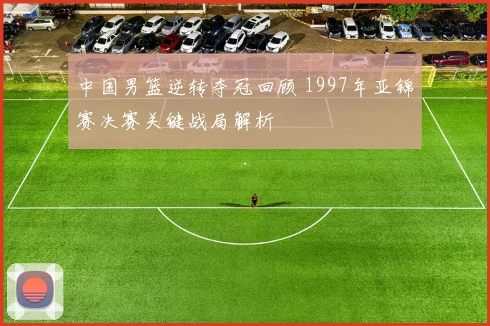 中国男篮逆转夺冠回顾 1997年亚锦赛决赛关键战局解析