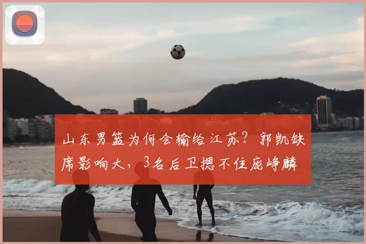 山东男篮为何会输给江苏？郭凯缺席影响大，3名后卫摁不住庞峥麟