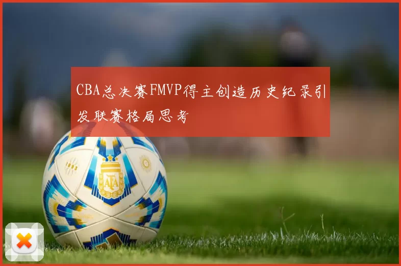 CBA总决赛FMVP得主创造历史纪录引发联赛格局思考