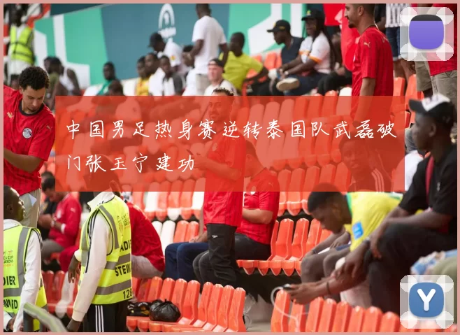 中国男足热身赛逆转泰国队武磊破门张玉宁建功