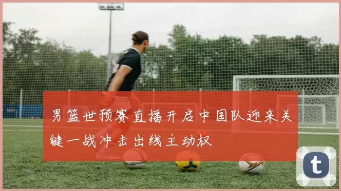 男篮世预赛直播开启中国队迎来关键一战冲击出线主动权