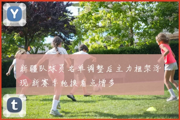 新疆队球员名单调整后主力框架浮现 新赛季轮换看点增多
