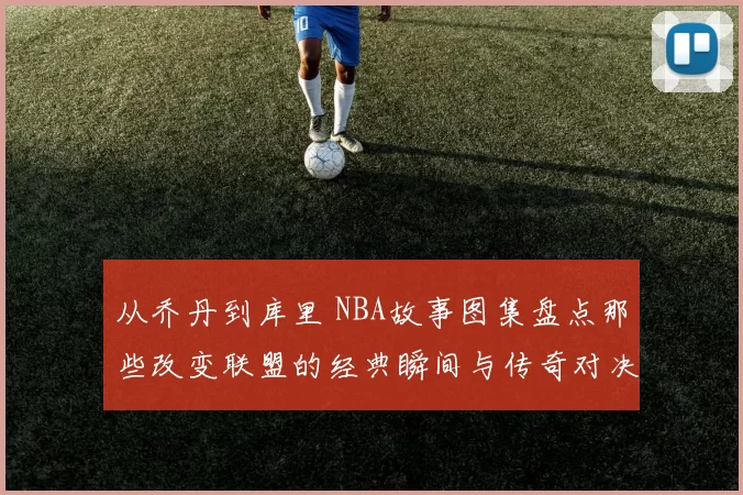 从乔丹到库里 NBA故事图集盘点那些改变联盟的经典瞬间与传奇对决