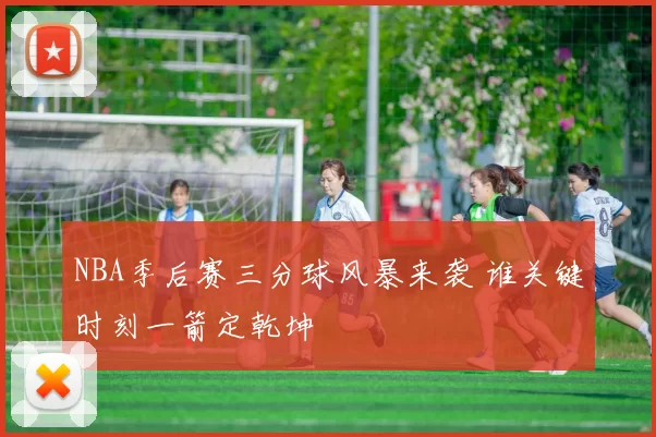 NBA季后赛三分球风暴来袭 谁关键时刻一箭定乾坤