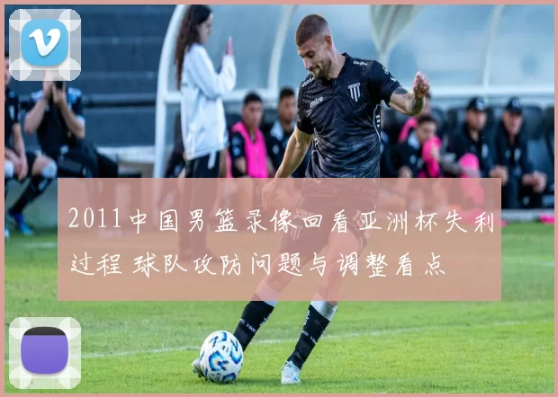 2011中国男篮录像回看亚洲杯失利过程 球队攻防问题与调整看点