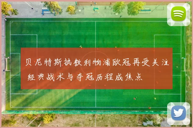 贝尼特斯执教利物浦欧冠再受关注 经典战术与夺冠历程成焦点