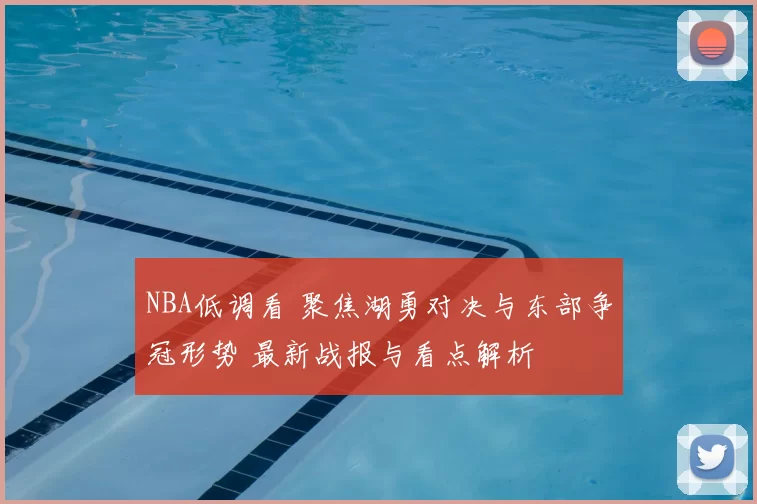 NBA低调看 聚焦湖勇对决与东部争冠形势 最新战报与看点解析
