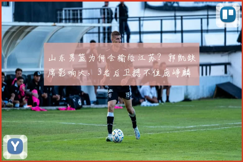 山东男篮为何会输给江苏？郭凯缺席影响大，3名后卫摁不住庞峥麟