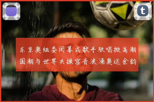 东京奥组委闭幕式歌手联唱掀高潮国潮与世界共振宫音浪涌奥运余韵