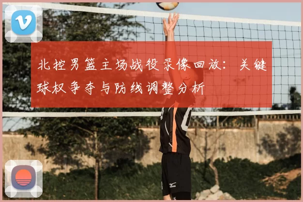 北控男篮主场战役录像回放：关键球权争夺与防线调整分析