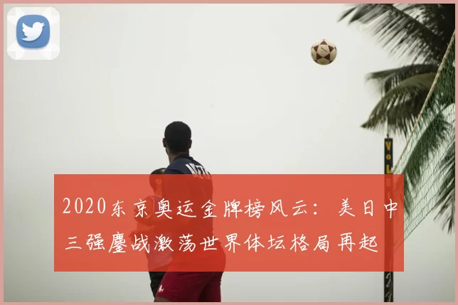 2020东京奥运金牌榜风云：美日中三强鏖战激荡世界体坛格局再起