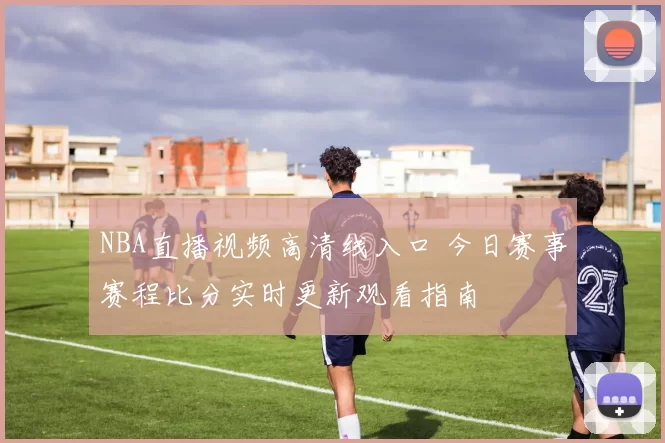 NBA直播视频高清线入口 今日赛事赛程比分实时更新观看指南