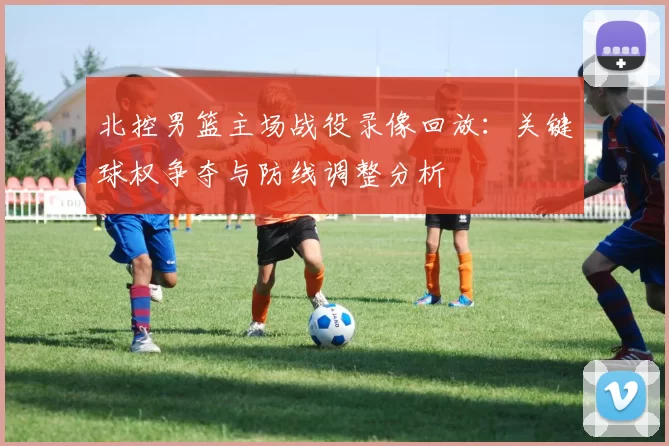 北控男篮主场战役录像回放：关键球权争夺与防线调整分析